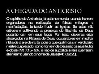 O espírito do Anticristo já está no mundo, usando homens enganadores na realização de falsos milagres e manifestações, tentando iludir as igrejas. Se estas não estiverem cultivando a presença do Espírito de Deus, poderão cair em seus laços. Por isso, devemos estar alicerçados na Palavra de Deus, ocupando-se em meditar nEla de dia e de noite, pois o que qualifica um verdadeiro mestre ou pregador como homem de Deus são os seus frutos e obras (Mt 7.15- 20), e não os supostos sinais que fazem até mesmo usando o nome de Jesus (Mt 7.22,23). 
