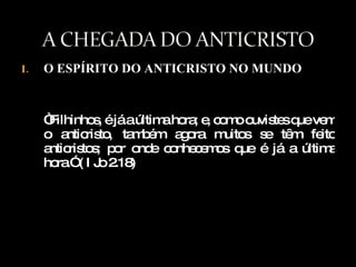 O ESPÍRITO DO ANTICRISTO NO MUNDO “ Filhinhos, é já a última hora; e, como ouvistes que vem o anticristo, também agora muitos se têm feito anticristos; por onde conhecemos que é já a última hora.” ( I Jo 2.18) 