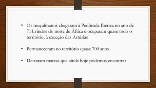 • Os muçulmanos chegaram à Península Ibérica no ano de
711,vindos do norte de África e ocuparam quase todo o
território, à exceção das Astúrias
• Permaneceram no território quase 700 anos
• Deixaram marcas que ainda hoje podemos encontrar
 
