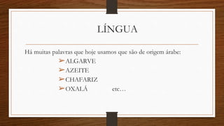 LÍNGUA
Há muitas palavras que hoje usamos que são de origem árabe:
➢ALGARVE
➢AZEITE
➢CHAFARIZ
➢OXALÁ etc…
 