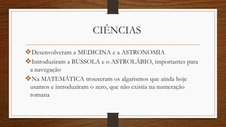 CIÊNCIAS
❖Desenvolveram a MEDICINA e a ASTRONOMIA
❖Introduziram a BÚSSOLA e o ASTROLÁBIO, importantes para
a navegação
❖Na MATEMÁTICA trouxeram os algarismos que ainda hoje
usamos e introduziram o zero, que não existia na numeração
romana
 