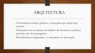 ARQUITETURA
Construíram castelos, palácios e mesquitas que ainda hoje
existem
Ensinaram-nos as técnicas do fabrico de mosaicos e azulejos
que hoje são tão portugueses
Introduziram as tapeçarias e o artesanato na decoração
 