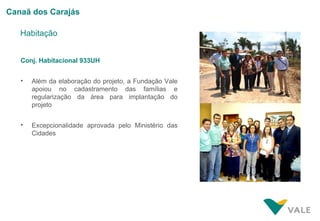 Canaã dos Carajás

   Habitação


   Conj. Habitacional 933UH


   •   Além da elaboração do projeto, a Fundação Vale
       apoiou no cadastramento das famílias e
       regularização da área para implantação do
       projeto


   •   Excepcionalidade aprovada pelo Ministério das
       Cidades
 