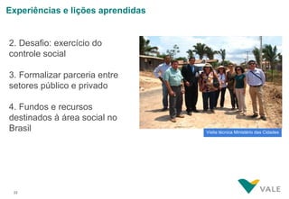 Experiências e lições aprendidas


2. Desafio: exercício do
controle social

3. Formalizar parceria entre
setores público e privado

4. Fundos e recursos
destinados à área social no
Brasil                             Visita técnica Ministério das Cidades




 22
 