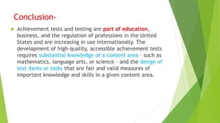 Conclusion-
 Achievement tests and testing are part of education,
business, and the regulation of professions in the United
States and are increasing in use internationally. The
development of high-quality, accessible achievement tests
requires substantial knowledge of a content area – such as
mathematics, language arts, or science – and the design of
test items or tasks that are fair and valid measures of
important knowledge and skills in a given content area.
 