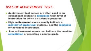 USES OF ACHIEVEMENT TEST-
 Achievement test scores are often used in an
educational system to determine what level of
instruction for which a student is prepared.
 High achievement scores usually indicate a
mastery of grade-level material, and the readiness
for advanced instruction.
 Low achievement scores can indicate the need for
remediation or repeating a course grade
 