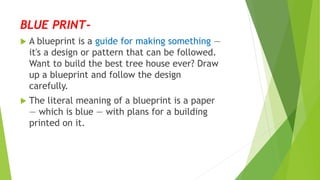 BLUE PRINT-
 A blueprint is a guide for making something —
it's a design or pattern that can be followed.
Want to build the best tree house ever? Draw
up a blueprint and follow the design
carefully.
 The literal meaning of a blueprint is a paper
— which is blue — with plans for a building
printed on it.
 
