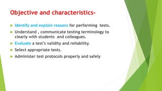 Objective and characteristics-
 Identify and explain reasons for performing tests.
 Understand , communicate testing terminology to
clearly with students and colleagues.
 Evaluate a test’s validity and reliability.
 Select appropriate tests.
 Administer test protocols properly and safely
 