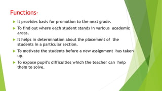Functions-
 It provides basis for promotion to the next grade.
 To find out where each student stands in various academic
areas.
 It helps in determination about the placement of the
students in a particular section.
 To motivate the students before a new assignment has taken
up.
 To expose pupil’s difficulties which the teacher can help
them to solve.
 
