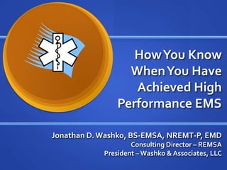 How You Know
                  When You Have
                   Achieved High
                Performance EMS

Jonathan D. Washko, BS-EMSA, NREMT-P, EMD
                    Consulting Director – REMSA
            President – Washko & Associates, LLC
 