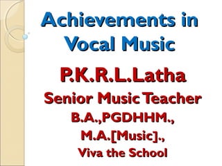 Achievements inAchievements in
Vocal MusicVocal Music
P.K.R.L.LathaP.K.R.L.Latha
Senior MusicTeacherSenior MusicTeacher
B.A.,PGDHHM.,B.A.,PGDHHM.,
M.A.[MusicM.A.[Music].,].,
Viva the SchoolViva the School
 