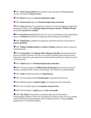 1891: Marie Eugene Dubois discovered Java man and named it Pithecanthropus
Erectus, now known as Homo erectus.
1892: Diesel develops his internal combustion engine.
1892: Pennsylvania begins its Chemical Engineering curriculum.
1893: Sorel published "La rectification de l'alcool" were he developed and applied the
mathematical theory of the rectifying column for binary mixtures. William Ostwald
proved that enzymes are catalysts.
1894: Karl Pearson published the first of a series of contributions to the mathematical
theory of evolution and methods for analyzing statistical frequency distribution.
1894: Emil Fischer conducted investigations which form the basis of the notion of
enzyme specificity.
1894: William Maddock Bayliss and Henry Sterling studied the electric currents in
mammalian heart.
1894: George Oliver and Eduard Albert Sharpey-Schaeffer first demonstrated the
action of a specific hormone; the effect of an extract of adrenal gland on blood vessels
and muscle contraction, upon injection in normal animals it produced a striking elevation
of blood pressure.
1894: Tulane begins its Chemical Engineering curriculum.
1895: The German physicist Wilhelm Konrad Roentgen discovered a new kind of
radiation working with the vacuum tube discharge. This radiation was called X-rays.
1895: Linde develops his process for liquefying air.
1895: The first professional US football game is played in Pennsylvania.
1897: Badishe produces synthetic Indigo on a commercial scale in Germany.
1898: The US defeats Spain in the Spanish-American War.
1899: The first bottle of Aspirin goes on sale to the public.
1899: Max Plank introduced the concept that light and all other kinds of
electromagnetic radiation, which were considered as continuous trains of waves, actually
consist of individual energy packages with well defined amounts of energy quanta,
proportional to its vibration frequency.

 