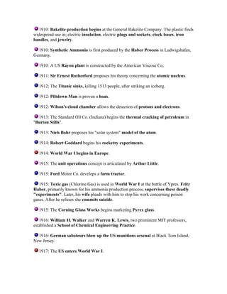 1910: Bakelite production begins at the General Bakelite Company. The plastic finds
widespread use in; electric insulation, electric plugs and sockets, clock bases, iron
handles, and jewelry.
1910: Synthetic Ammonia is first produced by the Haber Process in Ludwigshafen,
Germany.
1910: A US Rayon plant is constructed by the American Viscose Co.
1911: Sir Ernest Rutherford proposes his theory concerning the atomic nucleus.
1912: The Titanic sinks, killing 1513 people, after striking an iceberg.
1912: Piltdown Man is proven a hoax.
1912: Wilson's cloud chamber allows the detection of protons and electrons.
1913: The Standard Oil Co. (Indiana) begins the thermal cracking of petroleum in
"Burton Stills".
1913: Niels Bohr proposes his "solar system" model of the atom.
1914: Robert Goddard begins his rocketry experiments.
1914: World War I begins in Europe.
1915: The unit operations concept is articulated by Arthur Little.
1915: Ford Motor Co. develops a farm tractor.
1915: Toxic gas (Chlorine Gas) is used in World War I at the battle of Ypres. Fritz
Haber, primarily known for his ammonia production process, supervises these deadly
"experiments". Later, his wife pleads with him to stop his work concerning poison
gases. After he refuses she commits suicide.
1915: The Corning Glass Works begins marketing Pyrex glass.
1916: William H. Walker and Warren K. Lewis, two prominent MIT professors,
established a School of Chemical Engineering Practice.
1916: German saboteurs blow up the US munitions arsenal at Black Tom Island,
New Jersey.
1917: The US enters World War I.

 