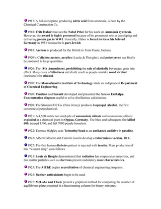 1917: A full-sized plant, producing nitric acid from ammonia, is built by the
Chemical Construction Co.
1918: Fritz Haber receives the Nobel Prize for his work on Ammonia synthesis.
However, the award is highly protested because of his prominent role in developing and
delivering poison gas in WWI. Ironically, Haber is forced to leave his beloved
Germany in 1933 because he is part Jewish
1918: Acetone is produced for the British in Terre Haute, Indiana.
1920's: Cellulose acetate, acrylics (Lucite & Plexiglas), and polystyrene can finally
be produced in large quantities.
1920: The 18th Amendment, prohibiting the sale of alcoholic beverages, goes into
effect. Many cases of blindness and death result as people mistake wood alcohol
(methanol) for ethanol.
1920: The Massachusetts Institute of Technology starts an independent Department
of Chemical Engineering.
1920: Ponchon and Savarit developed and presented the famous EnthalpyConcentration diagram useful to solve distillations calculations.
1920: The Standard Oil Co. (New Jersey) produces Isopropyl Alcohol, the first
commercial petrochemical.
1921: A 4,500 metric ton stockpile of ammonium nitrate and ammonium sulfated
exploded at a chemical plant in Oppau, Germany. The blast and subsequent fire killed
600, injured 1500, and left 7000 people homeless.
1922: Thomas Midgley uses Tetraethyl lead as an antiknock additive in gasoline.
1922: Albert Calmette and Camille Guerin develop a tuberculosis vaccine, BCG.
1922: The first human diabetes patient is injected with insulin. Mass production of
this “wonder drug” soon follows.
1923: Louis de Broglie demonstrated that radiation has corpuscular properties, and
that matter particles such as electrons present ondulatory wave characteristics.
1925: The AIChE begins accreditation of chemical engineering programs.
1925: Rubber antioxidants begin to be used.
1925: McCabe and Thiele present a graphical method for computing the number of
equilibrium plates required in a fractionating column for binary mixtures.

 