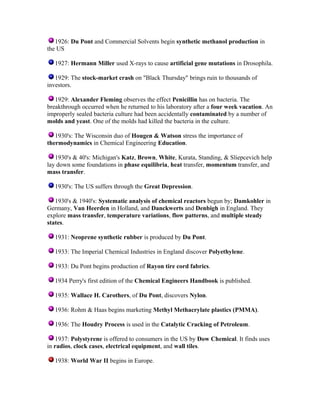 1926: Du Pont and Commercial Solvents begin synthetic methanol production in
the US
1927: Hermann Miller used X-rays to cause artificial gene mutations in Drosophila.
1929: The stock-market crash on "Black Thursday" brings ruin to thousands of
investors.
1929: Alexander Fleming observes the effect Penicillin has on bacteria. The
breakthrough occurred when he returned to his laboratory after a four week vacation. An
improperly sealed bacteria culture had been accidentally contaminated by a number of
molds and yeast. One of the molds had killed the bacteria in the culture.
1930's: The Wisconsin duo of Hougen & Watson stress the importance of
thermodynamics in Chemical Engineering Education.
1930's & 40's: Michigan's Katz, Brown, White, Kurata, Standing, & Sliepcevich help
lay down some foundations in phase equilibria, heat transfer, momentum transfer, and
mass transfer.
1930's: The US suffers through the Great Depression.
1930's & 1940's: Systematic analysis of chemical reactors begun by; Damkohler in
Germany, Van Heerden in Holland, and Danckwerts and Denbigh in England. They
explore mass transfer, temperature variations, flow patterns, and multiple steady
states.
1931: Neoprene synthetic rubber is produced by Du Pont.
1933: The Imperial Chemical Industries in England discover Polyethylene.
1933: Du Pont begins production of Rayon tire cord fabrics.
1934 Perry's first edition of the Chemical Engineers Handbook is published.
1935: Wallace H. Carothers, of Du Pont, discovers Nylon.
1936: Rohm & Haas begins marketing Methyl Methacrylate plastics (PMMA).
1936: The Houdry Process is used in the Catalytic Cracking of Petroleum.
1937: Polystyrene is offered to consumers in the US by Dow Chemical. It finds uses
in radios, clock cases, electrical equipment, and wall tiles.
1938: World War II begins in Europe.

 
