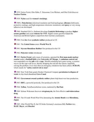 1939: Enrico Fermi, Otto Hahn, F. Strassman, Lisa Meitner, and Otto Frish discover
Nuclear Fission.
1939: Nylon used for women's stockings.
1940's: Polyethylene (electrical insulation and food packaging), silicones (lubricants,
protective coatings, and high-temperature electronic insulation), and epoxy (a very strong
adhesive) are developed.
1940: Standard Oil Co. (Indiana) develops Catalytic Reforming to produce higher
octane gasoline and create toluene for TNT. Higher octane gasoline helped the
American and British fighters outperform their German counterparts.
1940: First tire from synthetic rubber produced in US
1941: The United States enters World War II.
1941: Styrene-Butadiene Rubber first produced in the US
1942: Polyester resins introduced.
1942: Enrico Fermi, and a team of scientists, operated the first man-made nuclear
reactor under a football field at the University of Chicago. A cadmium control rod
was suspended over the pile with a rope. Should something have gone wrong, a scientist
was to cut the rope with an ax, thereby dropping the rod into the reactor, hopefully
solving the problem. Ever since then an emergency shutdown has been called a SCRAM,
which stands for "safety control rod ax man".
1942: New York State grants Hooker Chemical Company permission to dispose of
waste in clay-lined abandoned Love Canal.
1943: Government owned synthetic rubber plants help boost war time production.
1943: DDT, a powerful pesticide, first produced in the US
1944: Teflon, Tetrafluoroethelene resins, marketed by Du Pont.
1944: Selman Waksman discovers streptomycin, the first effective anti-tuberculous
drug.
1945: The US ends World War II by detonating the Atomic Bomb over Hiroshima,
Japan.
1945: After World War II, the US broke Germany's enormous I.G. Farben into;
BASF, Bayer, and Hoechst.

 