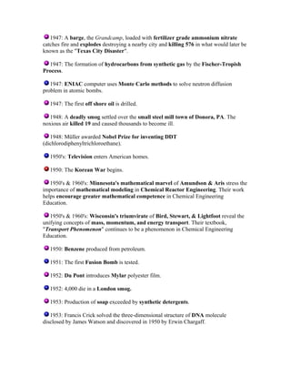 1947: A barge, the Grandcamp, loaded with fertilizer grade ammonium nitrate
catches fire and explodes destroying a nearby city and killing 576 in what would later be
known as the "Texas City Disaster".
1947: The formation of hydrocarbons from synthetic gas by the Fischer-Tropish
Process.
1947: ENIAC computer uses Monte Carlo methods to solve neutron diffusion
problem in atomic bombs.
1947: The first off shore oil is drilled.
1948: A deadly smog settled over the small steel mill town of Donora, PA. The
noxious air killed 19 and caused thousands to become ill.
1948: Müller awarded Nobel Prize for inventing DDT
(dichlorodiphenyltrichloroethane).
1950's: Television enters American homes.
1950: The Korean War begins.
1950's & 1960's: Minnesota's mathematical marvel of Amundson & Aris stress the
importance of mathematical modeling in Chemical Reactor Engineering. Their work
helps encourage greater mathematical competence in Chemical Engineering
Education.
1950's & 1960's: Wisconsin's triumvirate of Bird, Stewart, & Lightfoot reveal the
unifying concepts of mass, momentum, and energy transport. Their textbook,
"Transport Phenomenon" continues to be a phenomenon in Chemical Engineering
Education.
1950: Benzene produced from petroleum.
1951: The first Fusion Bomb is tested.
1952: Du Pont introduces Mylar polyester film.
1952: 4,000 die in a London smog.
1953: Production of soap exceeded by synthetic detergents.
1953: Francis Crick solved the three-dimensional structure of DNA molecule
disclosed by James Watson and discovered in 1950 by Erwin Chargaff.

 