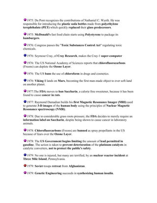 1975: Du Pont recognizes the contributions of Nathaniel C. Wyeth. He was
responsible for introducing the plastic soda bottles made from polyethylene
terephthalate (PET) which quickly replaced their glass predecessors.
1975: McDonald's fast food chain starts using Polystyrene to package its
hamburgers.
1976: Congress passes the "Toxic Substances Control Act" regulating toxic
chemicals.
1976: Seymour Cray, of Cray Research, makes the Cray-1 super-computer
1976: The US National Academy of Sciences reports that chlorofluorocarbons
(Freons) can deplete the Ozone Layer.
1976: The US bans the use of chloroform in drugs and cosmetics.
1976: Viking 1 lands on Mars, becoming the first man-made object to ever soft-land
on another planet.
1977:The FDA moves to ban Saccharin, a calorie free sweetener, because it has been
found to cause cancer in rats.
1977: Raymond Damadian builds his first Magnetic Resonance Imager (MRI) used
to generate 3-D images of the human body using the principles of Nuclear Magnetic
Resonance spectroscopy (NMR).
1978: Due to considerable grass roots pressure, the FDA decides to merely require an
information label on Saccharin, despite being shown to cause cancer in laboratory
animals.
1978: Chlorofluorcarbons (Freons) are banned as spray propellants in the US
because of fears over the Ozone Layer.
1978: The US Government begins limiting the amount of lead permitted in
gasoline. The action is taken to prevent deterioration of the platinum catalysts in
catalytic converters, not to protect the public's safety.
1979: No one is injured, but many are terrified, by an nuclear reactor incident at
Three Mile Island, Pennsylvania.
1979: Soviet troops retreat from Afghanistan.
1979: Genetic Engineering succeeds in synthesizing human insulin.

 