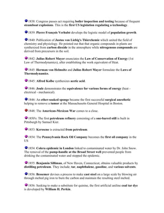 1838: Congress passes act requiring boiler inspection and testing because of frequent
steamboat explosions. This is the first US legislation regulating a technology.
1839: Pierre François Verhulst develops the logistic model of population growth.
1840: Publication of Justus von Liebig's Thierchemie which united the field of
chemistry and physiology. He pointed out that that organic compounds in plants are
synthesized from carbon dioxide in the atmosphere while nitrogenous compounds are
derived from precursors in the soil.
1842: Julius Robert Mayer enunciates the Law of Conservation of Energy (1st
Law of Thermodynamics), after establishing the work equivalent of Heat.
1845: Herman von Helmoltz and Julius Robert Mayer formulate the Laws of
Thermodynamics.
1845: Alfred Kolbe synthesizes acetic acid.
1846: Joule demonstrates the equivalence for various forms of energy (heat electrical - mechanical).
1846: An ether-soaked sponge became the first successful surgical anesthetic
helping to remove a tumor at the Massachusetts General Hospital in Boston.
1848: The American-Mexican War comes to a close.
1850's: The first petroleum refinery consisting of a one-barrel still is built in
Pittsburgh by Samuel Kier.
1853: Kerosene is extracted from petroleum.
1854: The Pennsylvania Rock Oil Company becomes the first oil company in the
US
1854: Colera epidemic in London linked to contaminated water by Dr. John Snow.
The removal of the pump-handle at the Broad Street well prevented people from
drinking the contaminated water and stopped the epidemic.
1855: Benjamin Silliman, of New Haven, Connecticut, obtains valuable products by
distilling petroleum. They include; tar, naphthalene, gasoline, and various solvents.
1856: Bessemer devises a process to make cast steel on a large scale by blowing air
through melted pig iron to burn the carbon and maintain the resulting steel melted.
1856: Seeking to make a substitute for quinine, the first artificial aniline coal tar dye
is developed by William H. Perkin.

 