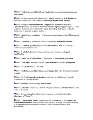 1858: Friederich August Kekulé von Stradonitz proposes that carbon atoms can
form chains.
1859: The first commercially successful US oil well is drilled by E. L. Drake near
Titusville, Pennsylvania. This 70 foot well launches the petroleum industry.
1860: During the First International Congress of Chemistry in Karlsruhe,
Canizzaro presented new methods determine atomic weights; Oxygen weight of 16 was
adopted as measuring basis of element weights, thus setting Hydrogen's weight, the
lightest known element, to approximately 1.
1860: Louis Pasteur germ theory of disease revolutionizes concepts of Medicine and
public health.
1863: Ernest Solvay perfects his method for producing sodium bicarbonate.
1863: The British government passes the "Alkali Works Act" in an attempt to
control environmental emissions.
1864: Ernst Haekel outlines the essential elements of modern zoological
classification.
1864: Louis Pasteur's demolition of the doctrine of spontaneous generation.
1864: Ernst Seyler performed the first crystallization of a protein: hemoglobin.
1865: The Civil War (1861-65) ends.
1865: Friederich August Kekulé devices a ring model for the structural formula of
benzene.
1865: The first US petroleum pipeline is built from an oil field near Titusville,
Pennsylvania to a nearby railroad.
1866: Dynamite is developed by Alfred Nobel.
1866: Celluloid is invented by a British entrepreneur named Alexander Parkes ("The
Father of Plastics").
1866: Gregor Mendel published his investigations on plant hybrids and the
inheritance of "factors".
1866: Ernst Heinrich Haekel hypothesizes that the nuclei of a cell transmits its
hereditary information. He was the first using the term "ecology" to describe the study
of living organisms and their interactions with other organisms and with their
environment.

 