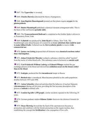 1867: The Typewriter is invented.
1868: Charles Darwin elaborated the theory of pangenesis.
1868: Jean Baptiste Boussingnault pointed out that plants require oxygen for the
photosynthesis.
1869: Dmitri Mendelejeff published a chemical elements arrangement table. This is
the basis of the well known periodic table.
1869: The Transcontinental Railroad is completed as the Golden Spike is driven in
at Promontory Point, Utah.
1869: Celluloid was produced by John Hyatt in Albany, New York. The
breakthrough came about because of a search for an ivory substitute that could be used
to make billiard balls. Celluloid was the first synthetic plastic to receive wide
commercial use.
1870: Justus von Liebeg proposed that all ferments were chemical reactions rather
than vital impulses.
1871: Johan Friederich Miescher isolated a substance which he called "nuclein"
from the nuclei of white blood cells. This substance came to be known as nucleic acid.
1872: Carl Friederich Wilhem Ludwig and Eduard Pfünger studied the gas
exchange process in the blood and showed that oxidation occurs in the tissues rather
than in the blood.
1872: Lodygin, produced the first incandescent lamps in Russia.
1873: Barbed wire is introduced. Meat becomes plentiful as the cattle population
doubles between 1875 and 1890.
1873: Anton Schneider observed and described the behavior of nuclear filaments
(chromosomes) during cell division, providing the first accurate description of the
process of mitosis in animal cells.
1873: London fog kills 1,150 people; similar incidents repeated in the following 20
years.
1874: German graduate student Othmar Zeider discovers the chemical formula for
DDT.
1875: Oscar Hertwig showed that the head of the spermatozoon becomes a
pronucleus and combines with the female pronucleus as the zygote nucleus, thus
establishing the concept that fertilization is the conjugation of two cells.

 