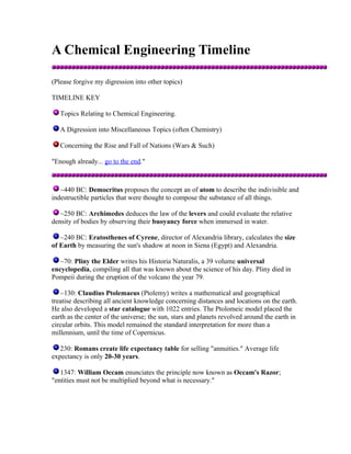 A Chemical Engineering Timeline
(Please forgive my digression into other topics)
TIMELINE KEY
Topics Relating to Chemical Engineering.
A Digression into Miscellaneous Topics (often Chemistry)
Concerning the Rise and Fall of Nations (Wars & Such)
"Enough already... go to the end."

~440 BC: Democritus proposes the concept an of atom to describe the indivisible and
indestructible particles that were thought to compose the substance of all things.
~250 BC: Archimedes deduces the law of the levers and could evaluate the relative
density of bodies by observing their buoyancy force when immersed in water.
~240 BC: Eratosthenes of Cyrene, director of Alexandria library, calculates the size
of Earth by measuring the sun's shadow at noon in Siena (Egypt) and Alexandria.
~70: Pliny the Elder writes his Historia Naturalis, a 39 volume universal
encyclopedia, compiling all that was known about the science of his day. Pliny died in
Pompeii during the eruption of the volcano the year 79.
~130: Claudius Ptolemaeus (Ptolemy) writes a mathematical and geographical
treatise describing all ancient knowledge concerning distances and locations on the earth.
He also developed a star catalogue with 1022 entries. The Ptolomeic model placed the
earth as the center of the universe; the sun, stars and planets revolved around the earth in
circular orbits. This model remained the standard interpretation for more than a
millennium, until the time of Copernicus.
230: Romans create life expectancy table for selling "annuities." Average life
expectancy is only 20-30 years.
1347: William Occam enunciates the principle now known as Occam's Razor;
"entities must not be multiplied beyond what is necessary."

 