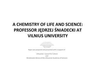 A CHEMISTRY OF LIFE AND SCIENCE:
PROFESSOR JĘDRZEJ ŚNIADECKI AT
VILNIUS UNIVERSITY
Dr. Birutė Railienė
Wroblewski Library of the
Lithuanian Academy of Sciences
European Society for the History of Science
Biennial Conference 2018
London, 14-17 September
Theme: Unity and Disunity
Paper was prepared and presented with a support of
Lithuanian Council for Culture
and
Wroblewski Library of the Lithuanian Academy of Sciences
 
