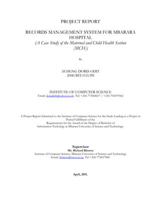 PROJECT REPORT

    RECORDS MANAGEMENT SYSTEM FOR MBARARA
                            HOSPITAL
       (A Case Study of the Maternal and Child Health Section
                             [MCH])

                                                 By



                                  ACHENG DORIS ODIT
                                    2008/BIT/033/PS



                        INSTITUTE OF COMPUTER SCIENCE
              Email: doradit4t@yahoo.co.uk Tel: +256 773068417 / +256 704197062




A Project Report Submitted to the Institute of Computer Science for the Study Leading to a Project in
                                      Partial Fulfillment of the
                    Requirements for the Award of the Degree of Bachelor of
             Information Techology at Mbarara University of Science and Technology.




                                           Supervisor
                                       Mr. Richard Kimera
           Institute of Computer Science, Mbarara University of Science and Technology
                         Email: rkimera@must.ac.ug Tel +256-774437989.




                                            April, 2011.
 