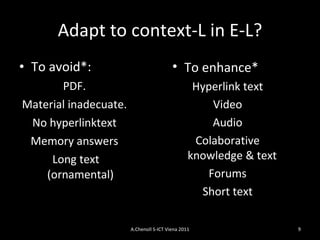 Adapt to context-L in E-L? To avoid*: PDF. Material inadecuate. No hyperlink text Memory answers Long text (ornamental) To enhance* Hyperlink text Video Audio Colaborative knowledge & text  Forums Short text A.Chenoll S-ICT Viena 2011 