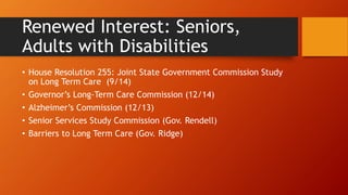 Renewed Interest: Seniors, 
Adults with Disabilities 
• House Resolution 255: Joint State Government Commission Study 
on Long Term Care (9/14) 
• Governor’s Long-Term Care Commission (12/14) 
• Alzheimer’s Commission (12/13) 
• Senior Services Study Commission (Gov. Rendell) 
• Barriers to Long Term Care (Gov. Ridge) 
 