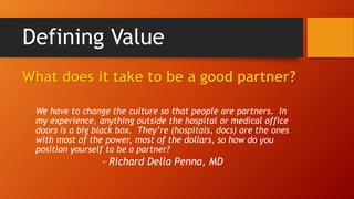 Defining Value 
What does it take to be a good partner? 
We have to change the culture so that people are partners. In 
my experience, anything outside the hospital or medical office 
doors is a big black box. They’re (hospitals, docs) are the ones 
with most of the power, most of the dollars, so how do you 
position yourself to be a partner? 
- Richard Della Penna, MD 
 
