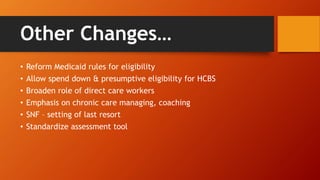 Other Changes… 
• Reform Medicaid rules for eligibility 
• Allow spend down & presumptive eligibility for HCBS 
• Broaden role of direct care workers 
• Emphasis on chronic care managing, coaching 
• SNF – setting of last resort 
• Standardize assessment tool 
 