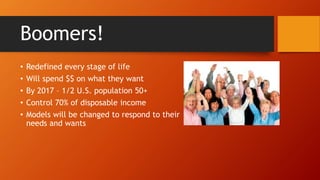 Boomers! 
• Redefined every stage of life 
• Will spend $$ on what they want 
• By 2017 – 1/2 U.S. population 50+ 
• Control 70% of disposable income 
• Models will be changed to respond to their 
needs and wants 
 