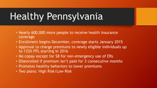 Healthy Pennsylvania 
• Nearly 600,000 more people to receive health insurance 
coverage 
• Enrollment begins December, coverage starts January 2015 
• Approval to charge premiums to newly eligible individuals up 
to 133% FPL starting in 2016 
• No copay except for $8 for non-emergency use of ERs 
• Disenrolled if premium isn’t paid for 3 consecutive months 
• Promotes healthy behaviors to lower premiums 
• Two plans: High Risk/Low Risk 
 