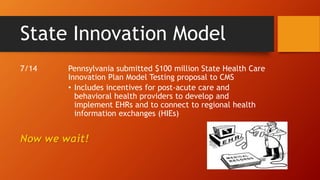 State Innovation Model 
7/14 Pennsylvania submitted $100 million State Health Care 
Innovation Plan Model Testing proposal to CMS 
• Includes incentives for post-acute care and 
behavioral health providers to develop and 
implement EHRs and to connect to regional health 
information exchanges (HIEs) 
Now we wait! 
 