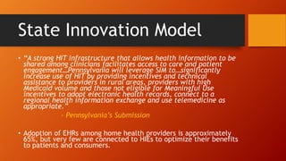 State Innovation Model 
• “A strong HIT infrastructure that allows health information to be 
shared among clinicians facilitates access to care and patient 
engagement…Pennsylvania will leverage SIM to…significantly 
increase use of HIT by providing incentives and technical 
assistance to providers in rural areas, providers with high 
Medicaid volume and those not eligible for Meaningful Use 
incentives to adopt electronic health records, connect to a 
regional health information exchange and use telemedicine as 
appropriate.” 
- Pennsylvania’s Submission 
• Adoption of EHRs among home health providers is approximately 
65%, but very few are connected to HIEs to optimize their benefits 
to patients and consumers. 
 