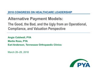 Angie Caldwell, PYA
Martie Ross, PYA
Earl Anderson, Tennessee Orthopaedic Clinics
March 26–29, 2018
2018 CONGRESS ON HEALTHCARE LEADERSHIP
Alternative Payment Models:
The Good, the Bad, and the Ugly from an Operational,
Compliance, and Valuation Perspective
 