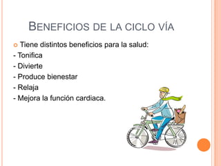 BENEFICIOS DE LA CICLO VÍA
  Tiene distintos beneficios para la salud:
- Tonifica
- Divierte
- Produce bienestar
- Relaja
- Mejora la función cardiaca.
 