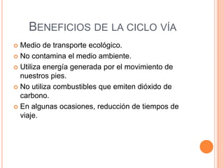 BENEFICIOS DE LA CICLO VÍA
 Medio de transporte ecológico.
 No contamina el medio ambiente.

 Utiliza energía generada por el movimiento de
  nuestros pies.
 No utiliza combustibles que emiten dióxido de
  carbono.
 En algunas ocasiones, reducción de tiempos de
  viaje.
 
