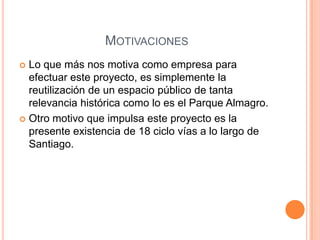 MOTIVACIONES
 Lo que más nos motiva como empresa para
  efectuar este proyecto, es simplemente la
  reutilización de un espacio público de tanta
  relevancia histórica como lo es el Parque Almagro.
 Otro motivo que impulsa este proyecto es la
  presente existencia de 18 ciclo vías a lo largo de
  Santiago.
 