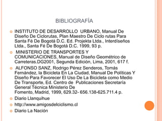 BIBLIOGRAFÍA
   INSTITUTO DE DESARROLLO URBANO, Manual De
    Diseño De Ciclorutas, Plan Maestro De Ciclo rutas Para
    Santa Fé De Bogotá D.C. Ed. Projekta Ltda., Interdíseños
    Ltda., Santa Fé De Bogotá D.C. 1999, 93 p.
    MINISTERIO DE TRANSPORTES Y
    COMUNICACIONES, Manual de Diseño Geométrico de
    Carreteras.DG2001, Segunda Edición, Lima, 2001, 617 f.
    ALFONSO SANZ, Rodrigo Pérez Senderos, Tomás
    Fernández, la Bicicleta En La Ciudad, Manual De Políticas Y
    Diseño Para Favorecer El Uso De La Bicicleta como Medio
    De Transporte, Ed. Centro de Publicaciones Secretaría
    General Técnica Ministerio De
    Fomento, Madrid, 1999, 629.32- 656.138-625.711.4 p.
   Diario Llanquihue
   http://www.amigosdelciclismo.cl
   Diario La Nación
 