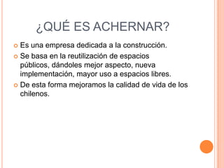 ¿QUÉ ES ACHERNAR?
 Es una empresa dedicada a la construcción.
 Se basa en la reutilización de espacios
  públicos, dándoles mejor aspecto, nueva
  implementación, mayor uso a espacios libres.
 De esta forma mejoramos la calidad de vida de los
  chilenos.
 