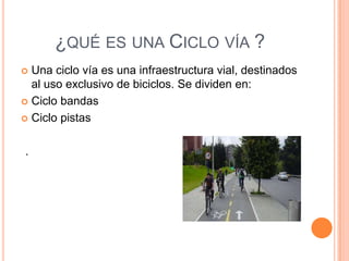 ¿QUÉ ES UNA CICLO VÍA ?
 Una ciclo vía es una infraestructura vial, destinados
  al uso exclusivo de biciclos. Se dividen en:
 Ciclo bandas

 Ciclo pistas



.
 