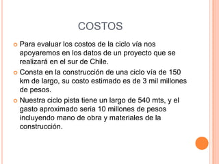 COSTOS
 Para evaluar los costos de la ciclo vía nos
  apoyaremos en los datos de un proyecto que se
  realizará en el sur de Chile.
 Consta en la construcción de una ciclo vía de 150
  km de largo, su costo estimado es de 3 mil millones
  de pesos.
 Nuestra ciclo pista tiene un largo de 540 mts, y el
  gasto aproximado seria 10 millones de pesos
  incluyendo mano de obra y materiales de la
  construcción.
 