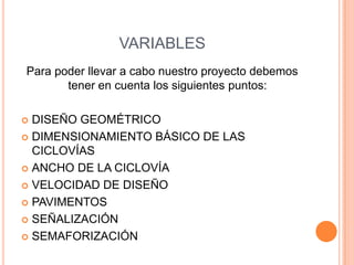 VARIABLES
Para poder llevar a cabo nuestro proyecto debemos
       tener en cuenta los siguientes puntos:

 DISEÑO GEOMÉTRICO
 DIMENSIONAMIENTO BÁSICO DE LAS
  CICLOVÍAS
 ANCHO DE LA CICLOVÍA

 VELOCIDAD DE DISEÑO

 PAVIMENTOS

 SEÑALIZACIÓN

 SEMAFORIZACIÓN
 