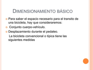 DIMENSIONAMIENTO BÁSICO
 Para saber el espacio necesario para el transito de
  una bicicleta, hay que consideraremos:
 Conjunto cuerpo-vehículo.

 Desplazamiento durante el pedaleo.

  La bicicleta convencional o típica tiene las
  siguientes medidas
 