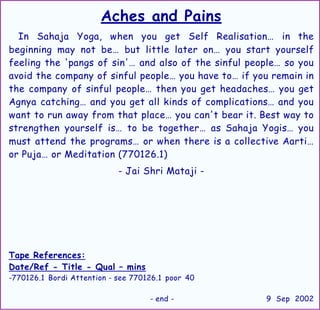 Aches and Pains
In Sahaja Yoga, when you get Self Realisation… in the
beginning may not be… but little later on… you start yourself
feeling the 'pangs of sin'… and also of the sinful people… so you
avoid the company of sinful people… you have to… if you remain in
the company of sinful people… then you get headaches… you get
Agnya catching… and you get all kinds of complications… and you
want to run away from that place… you can't bear it. Best way to
strengthen yourself is… to be together… as Sahaja Yogis… you
must attend the programs… or when there is a collective Aarti…
or Puja… or Meditation (770126.1)
- Jai Shri Mataji -
Tape References:
Date/Ref - Title - Qual – mins
-770126.1 Bordi Attention - see 770126.1 poor 40
- end - 9 Sep 2002
 