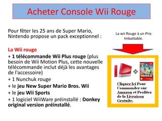 Acheter Console Wii Rouge  La wii Rouge à un Prix Imbattable. Pour fêter les 25 ans de Super Mario, Nintendo propose un pack exceptionnel :  La Wii rouge + 1 télécommandeWii Plus rouge (plus besoin de Wii Motion Plus, cette nouvelle télécommandeinclut déjà les avantages de l'accessoire)  + 1 Nunchuk rouge  + le jeu New Super Mario Bros. Wii + le jeuWii Sports + 1 logicielWiiWarepréinstallé : Donkey original version préinstallé.  