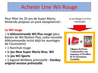 Acheter Une Wii Rouge  La wii Rouge à un Prix Imbattable. Pour fêter les 25 ans de Super Mario, Nintendo propose un pack exceptionnel :  La Wii rouge + 1 télécommandeWii Plus rouge (plus besoin de Wii Motion Plus, cette nouvelle télécommandeinclut déjà les avantages de l'accessoire)  + 1 Nunchuk rouge  + le jeu New Super Mario Bros. Wii + le jeuWii Sports + 1 logicielWiiWarepréinstallé : Donkey original version préinstallé.  