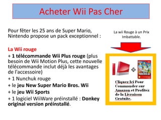 Acheter Wii Pas Cher  La wii Rouge à un Prix Imbattable. Pour fêter les 25 ans de Super Mario, Nintendo propose un pack exceptionnel :  La Wii rouge + 1 télécommandeWii Plus rouge (plus besoin de Wii Motion Plus, cette nouvelle télécommandeinclut déjà les avantages de l'accessoire)  + 1 Nunchuk rouge  + le jeu New Super Mario Bros. Wii + le jeuWii Sports + 1 logicielWiiWarepréinstallé : Donkey original version préinstallé.  